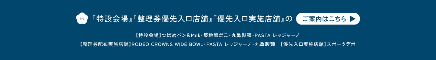 『特設会場』『整理券優先入口店舗』『優先入口実施店舗』のご案内はこちら。【特設会場】つばめパン&Milk・銀だこキッチン・丸亀製麺・PASTA レッジャーノ 【整理券優先入口店舗】RODEO CROWNS WIDE BOWL・PASTA レッジャーノ・丸亀製麺 【優先入口実施店舗】スポーツデポ